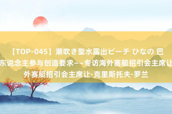 【TOP-045】潮吹き聖水露出ビーチ ひなの 巴黎奥运会 | 为更多东说念主参与创造要求——专访海外赛艇招引会主席让·克里斯托夫·罗兰