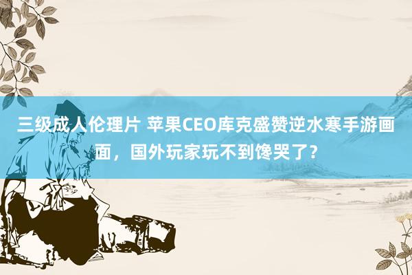 三级成人伦理片 苹果CEO库克盛赞逆水寒手游画面，国外玩家玩不到馋哭了？