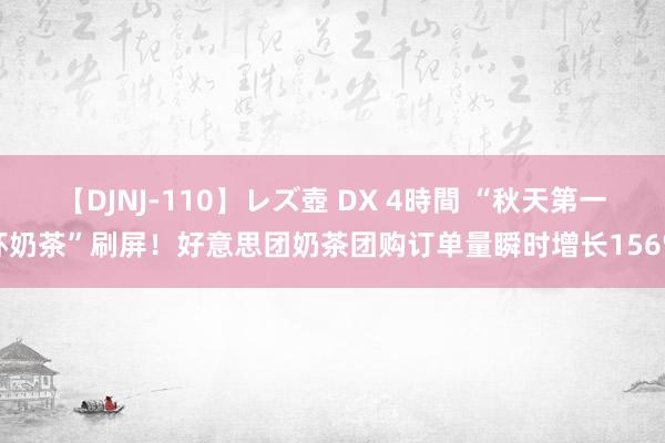 【DJNJ-110】レズ壺 DX 4時間 “秋天第一杯奶茶”刷屏！好意思团奶茶团购订单量瞬时增长156%