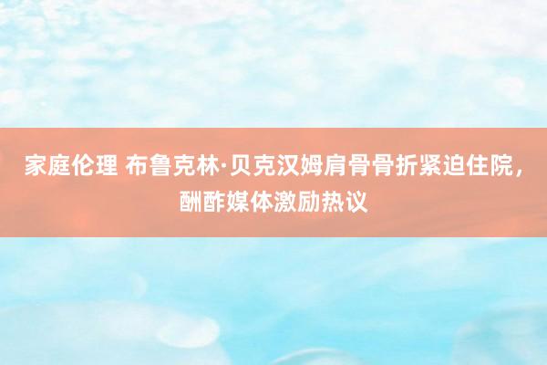 家庭伦理 布鲁克林·贝克汉姆肩骨骨折紧迫住院，酬酢媒体激励热议