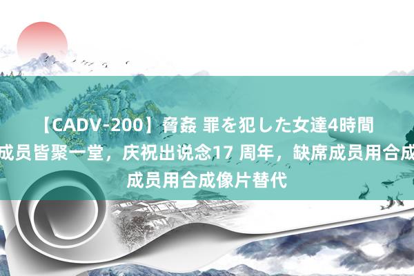 【CADV-200】脅姦 罪を犯した女達4時間 青娥期间成员皆聚一堂，庆祝出说念17 周年，缺席成员用合成像片替代