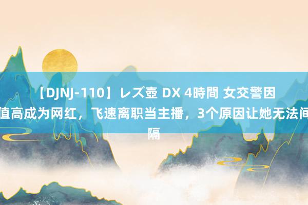 【DJNJ-110】レズ壺 DX 4時間 女交警因颜值高成为网红，飞速离职当主播，3个原因让她无法间隔