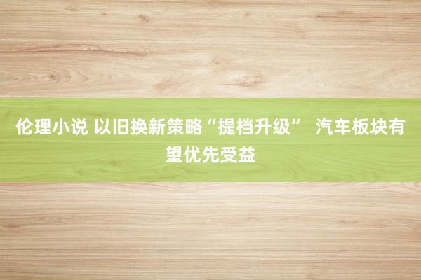 伦理小说 以旧换新策略“提档升级”  汽车板块有望优先受益