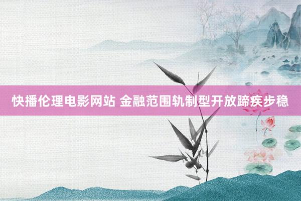 快播伦理电影网站 金融范围轨制型开放蹄疾步稳