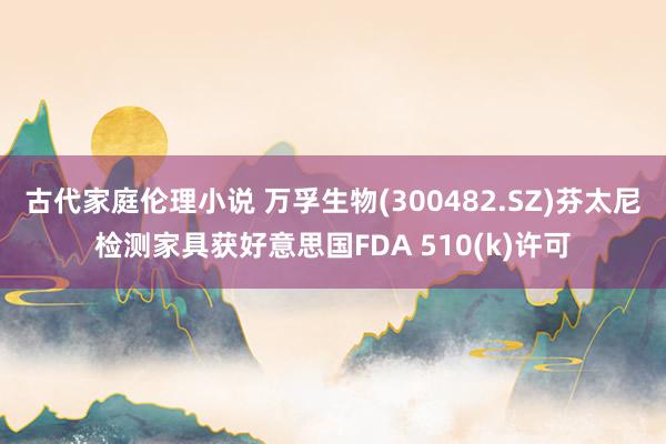古代家庭伦理小说 万孚生物(300482.SZ)芬太尼检测家具获好意思国FDA 510(k)许可