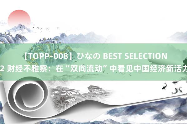 【TOPP-008】ひなの BEST SELECTION 2 财经不雅察：在“双向流动”中看见中国经济新活力