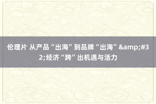 伦理片 从产品“出海”到品牌“出海”&#32;经济“跨”出机遇与活力