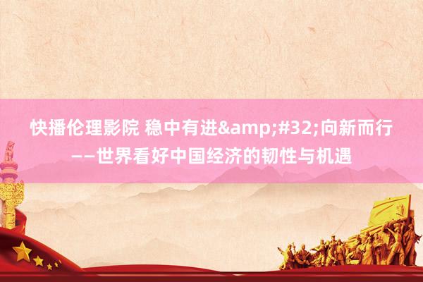 快播伦理影院 稳中有进&#32;向新而行——世界看好中国经济的韧性与机遇