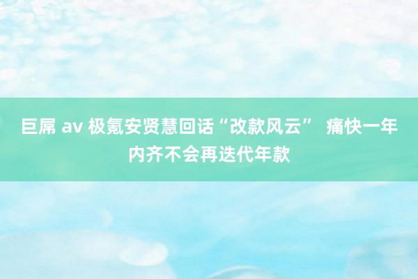 巨屌 av 极氪安贤慧回话“改款风云”  痛快一年内齐不会再迭代年款