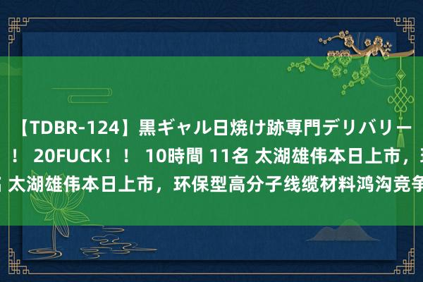 【TDBR-124】黒ギャル日焼け跡専門デリバリーヘルス チョーベスト！！ 20FUCK！！ 10時間 11名 太湖雄伟本日上市，环保型高分子线缆材料鸿沟竞争力逾越