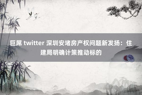 巨屌 twitter 深圳安堵房产权问题新发扬：住建局明确计策推动标的