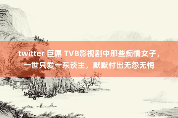 twitter 巨屌 TVB影视剧中那些痴情女子，一世只爱一东谈主，默默付出无怨无悔