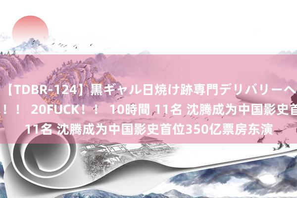 【TDBR-124】黒ギャル日焼け跡専門デリバリーヘルス チョーベスト！！ 20FUCK！！ 10時間 11名 沈腾成为中国影史首位350亿票房东演
