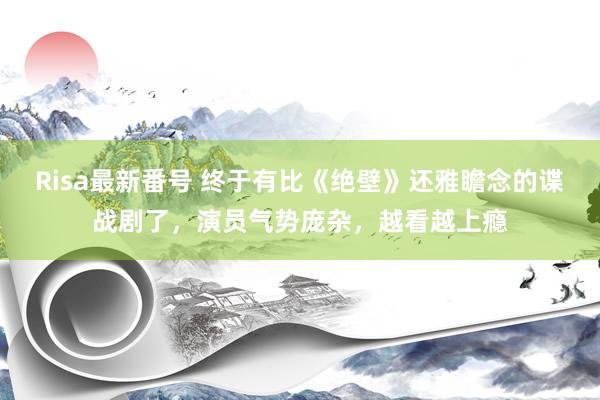 Risa最新番号 终于有比《绝壁》还雅瞻念的谍战剧了，演员气势庞杂，越看越上瘾