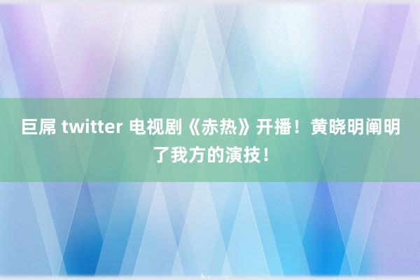 巨屌 twitter 电视剧《赤热》开播！黄晓明阐明了我方的演技！
