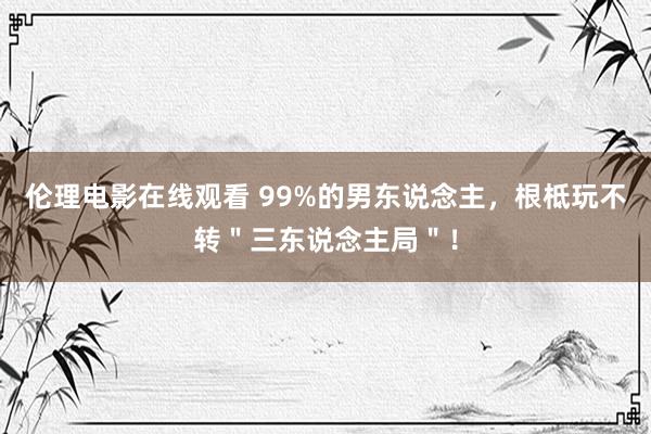 伦理电影在线观看 99%的男东说念主，根柢玩不转＂三东说念主局＂！
