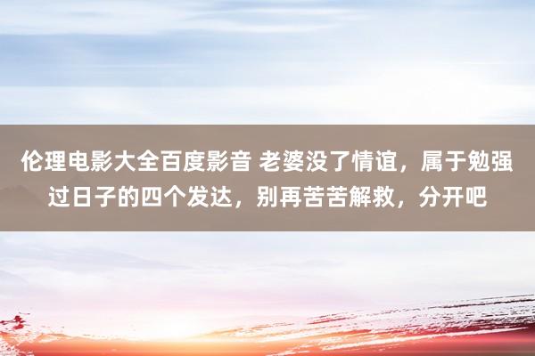 伦理电影大全百度影音 老婆没了情谊，属于勉强过日子的四个发达，别再苦苦解救，分开吧