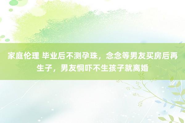 家庭伦理 毕业后不测孕珠，念念等男友买房后再生子，男友恫吓不生孩子就离婚