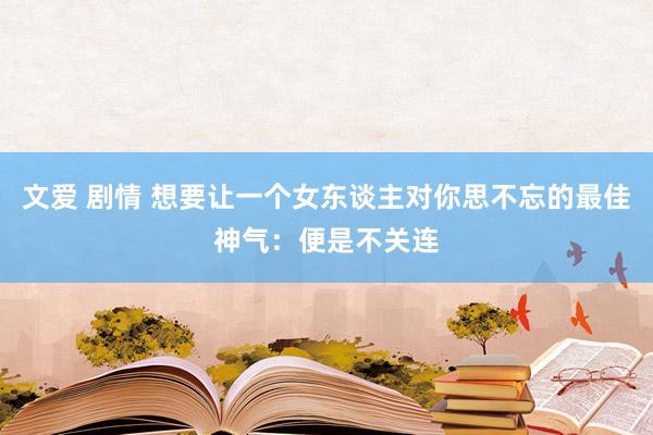 文爱 剧情 想要让一个女东谈主对你思不忘的最佳神气：便是不关连