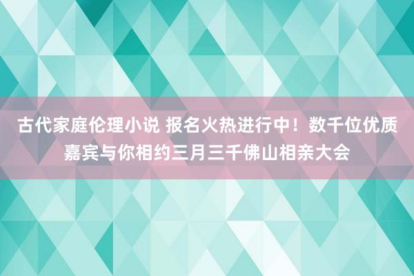 古代家庭伦理小说 报名火热进行中！数千位优质嘉宾与你相约三月三千佛山相亲大会