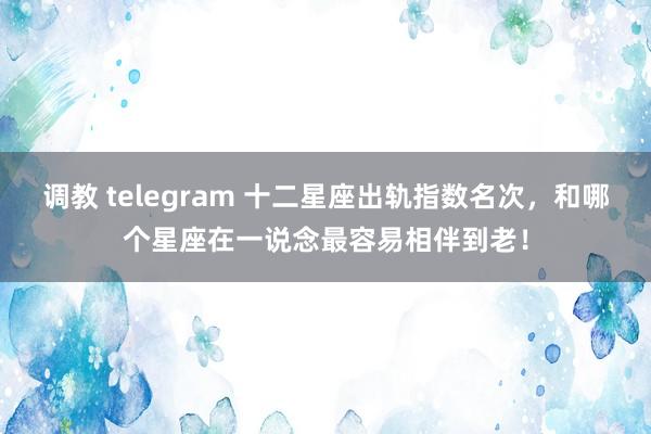 调教 telegram 十二星座出轨指数名次，和哪个星座在一说念最容易相伴到老！