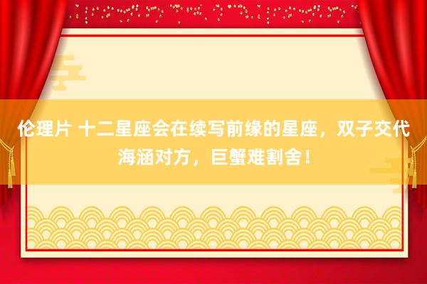伦理片 十二星座会在续写前缘的星座，双子交代海涵对方，巨蟹难割舍！