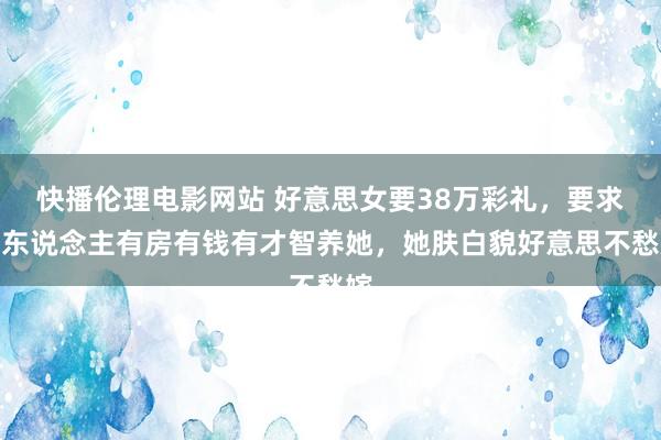 快播伦理电影网站 好意思女要38万彩礼，要求男东说念主有房有钱有才智养她，她肤白貌好意思不愁嫁