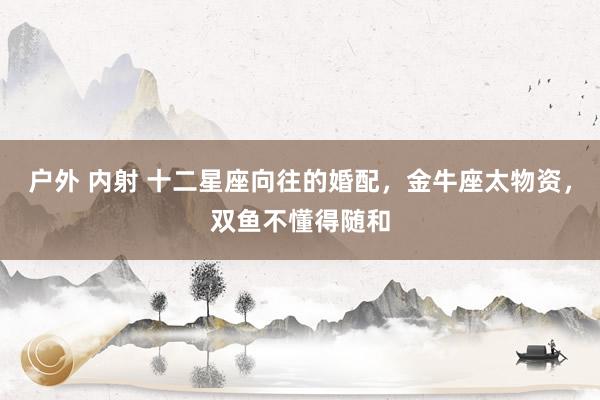 户外 内射 十二星座向往的婚配，金牛座太物资，双鱼不懂得随和