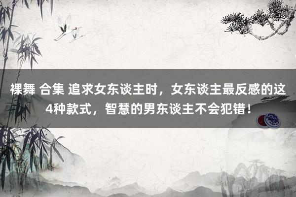 裸舞 合集 追求女东谈主时，女东谈主最反感的这4种款式，智慧的男东谈主不会犯错！