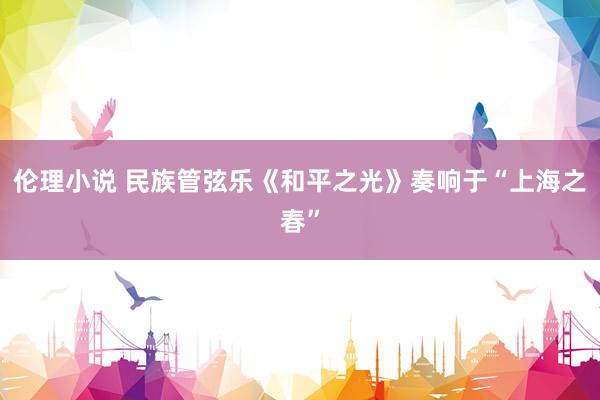伦理小说 民族管弦乐《和平之光》奏响于“上海之春”