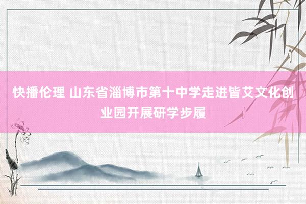 快播伦理 山东省淄博市第十中学走进皆艾文化创业园开展研学步履