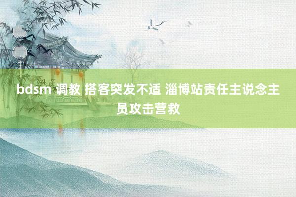 bdsm 调教 搭客突发不适 淄博站责任主说念主员攻击营救