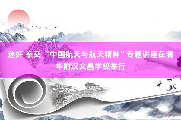 迷奸 拳交 “中国航天与航天精神”专题讲座在清华附汉文昌学校举行
