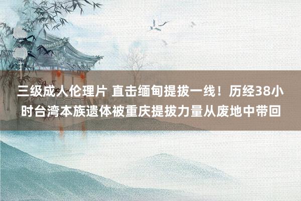 三级成人伦理片 直击缅甸提拔一线！历经38小时台湾本族遗体被重庆提拔力量从废地中带回