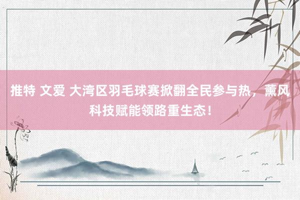 推特 文爱 大湾区羽毛球赛掀翻全民参与热，薰风科技赋能领路重生态！