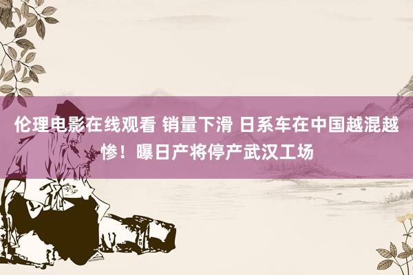 伦理电影在线观看 销量下滑 日系车在中国越混越惨！曝日产将停产武汉工场