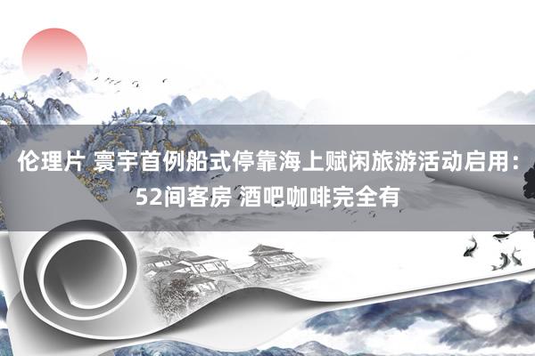 伦理片 寰宇首例船式停靠海上赋闲旅游活动启用：52间客房 酒吧咖啡完全有