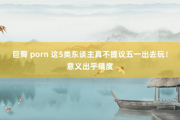 巨臀 porn 这5类东谈主真不提议五一出去玩！意义出乎猜度