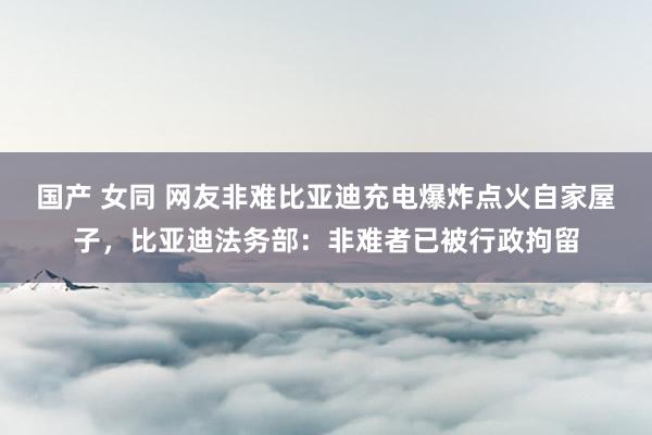 国产 女同 网友非难比亚迪充电爆炸点火自家屋子，比亚迪法务部：非难者已被行政拘留