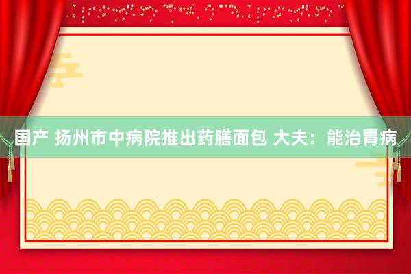 国产 扬州市中病院推出药膳面包 大夫：能治胃病