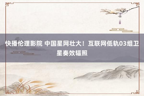 快播伦理影院 中国星网壮大！互联网低轨03组卫星奏效辐照
