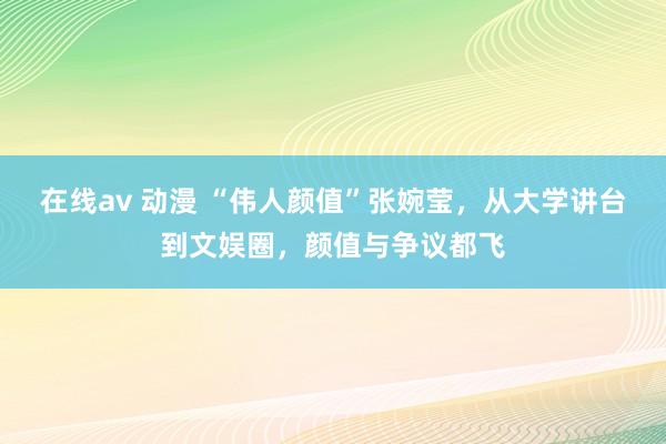 在线av 动漫 “伟人颜值”张婉莹，从大学讲台到文娱圈，颜值与争议都飞