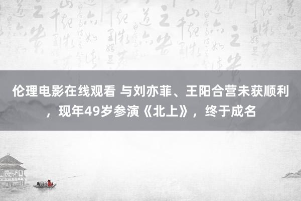 伦理电影在线观看 与刘亦菲、王阳合营未获顺利，现年49岁参演《北上》，终于成名