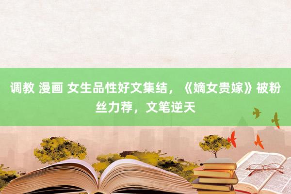 调教 漫画 女生品性好文集结，《嫡女贵嫁》被粉丝力荐，文笔逆天