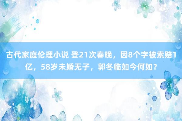 古代家庭伦理小说 登21次春晚，因8个字被索赔1亿，58岁未婚无子，郭冬临如今何如？