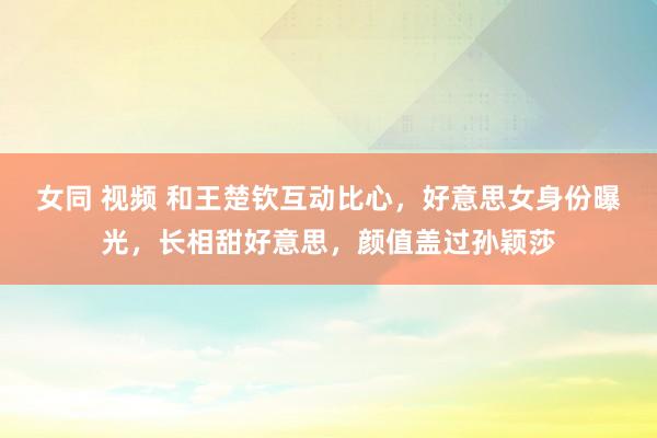女同 视频 和王楚钦互动比心，好意思女身份曝光，长相甜好意思，颜值盖过孙颖莎
