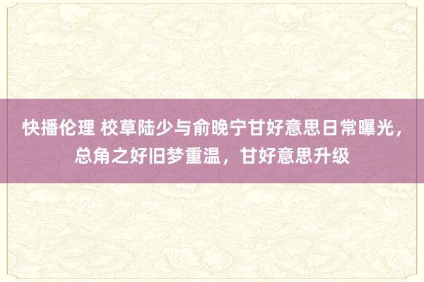 快播伦理 校草陆少与俞晚宁甘好意思日常曝光，总角之好旧梦重温，甘好意思升级