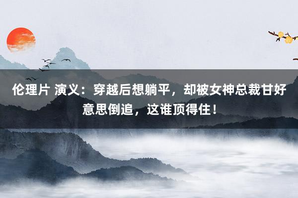 伦理片 演义：穿越后想躺平，却被女神总裁甘好意思倒追，这谁顶得住！