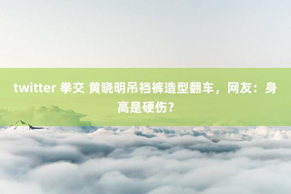 twitter 拳交 黄晓明吊裆裤造型翻车，网友：身高是硬伤？