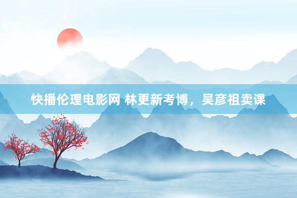 快播伦理电影网 林更新考博，吴彦祖卖课